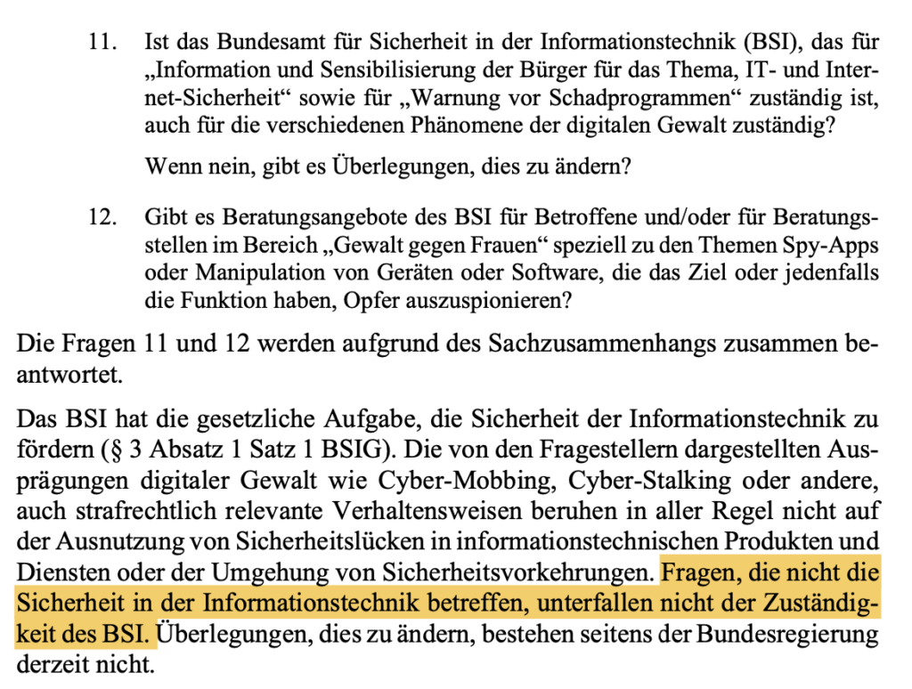 11. Ist das Bundesamt für Sicherheit in der Informationstechnik (BSI), das für „Information und Sensibilisierung der Bürger für das Thema, IT- und Inter- net-Sicherheit“ sowie für „Warnung vor Schadprogrammen“ zuständig ist, auch für die verschiedenen Phänomene der digitalen Gewalt zuständig? Wenn nein, gibt es Überlegungen, dies zu ändern? 12. Gibt es Beratungsangebote des BSI für Betroffene und/oder für Beratungs- stellen im Bereich „Gewalt gegen Frauen“ speziell zu den Themen Spy-Apps oder Manipulation von Geräten oder Software, die das Ziel oder jedenfalls die Funktion haben, Opfer auszuspionieren? Die Fragen 11 und 12 werden aufgrund des Sachzusammenhangs zusammen be- antwortet. Das BSI hat die gesetzliche Aufgabe, die Sicherheit der Informationstechnik zu fördern (§ 3 Absatz 1 Satz 1 BSIG). Die von den Fragestellern dargestellten Aus- prägungen digitaler Gewalt wie Cyber-Mobbing, Cyber-Stalking oder andere, auch strafrechtlich relevante Verhaltensweisen beruhen in aller Regel nicht auf der Ausnutzung von Sicherheitslücken in informationstechnischen Produkten und Diensten oder der Umgehung von Sicherheitsvorkehrungen. Fragen, die nicht die Sicherheit in der Informationstechnik betreffen, unterfallen nicht der Zuständig- keit des BSI. Überlegungen, dies zu ändern, bestehen seitens der Bundesregierung derzeit nicht.