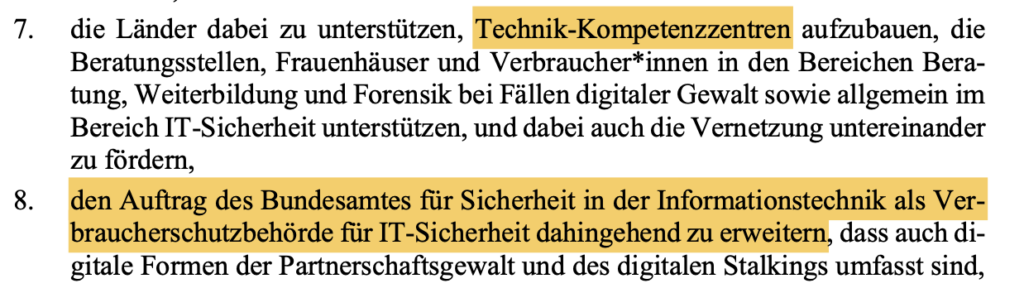 die Länder dabei zu unterstützen, Technik-Kompetenzzentren aufzubauen, die Beratungsstellen, Frauenhäuser und Verbraucher*innen in den Bereichen Bera- tung, Weiterbildung und Forensik bei Fällen digitaler Gewalt sowie allgemein im Bereich IT-Sicherheit unterstützen, und dabei auch die Vernetzung untereinander zu fördern, 8. den Auftrag des Bundesamtes für Sicherheit in der Informationstechnik als Ver- braucherschutzbehörde für IT-Sicherheit dahingehend zu erweitern, dass auch di- gitale Formen der Partnerschaftsgewalt und des digitalen Stalkings umfasst sind,